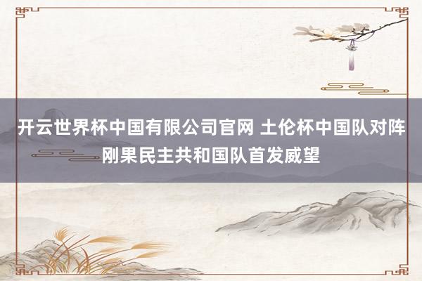 开云世界杯中国有限公司官网 土伦杯中国队对阵刚果民主共和国队首发威望