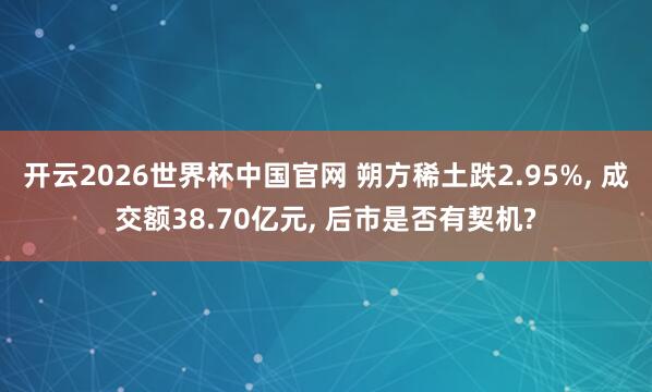 开云2026世界杯中国官网 朔方稀土跌2.95%, 成交额38.70亿元, 后市是否有契机?