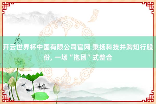 开云世界杯中国有限公司官网 秉扬科技并购知行股份, 一场“抱团”式整合