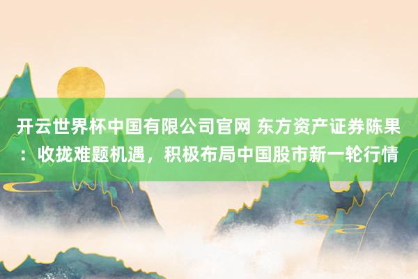 开云世界杯中国有限公司官网 东方资产证券陈果:收拢难题机遇,积极布局中国股市新一轮行情