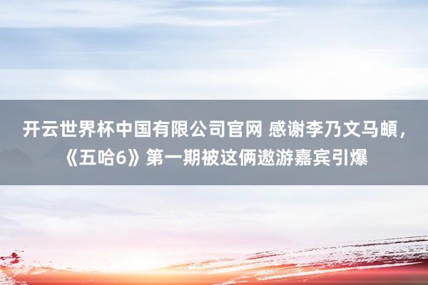 开云世界杯中国有限公司官网 感谢李乃文马頔,《五哈6》第一期被这俩遨游嘉宾引爆