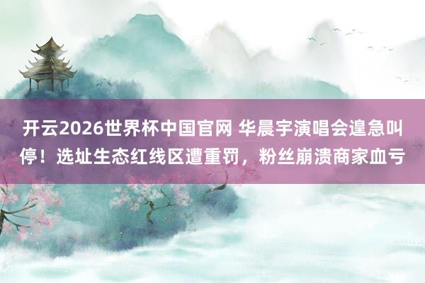 开云2026世界杯中国官网 华晨宇演唱会遑急叫停!选址生态红线区遭重罚,粉丝崩溃商家血亏