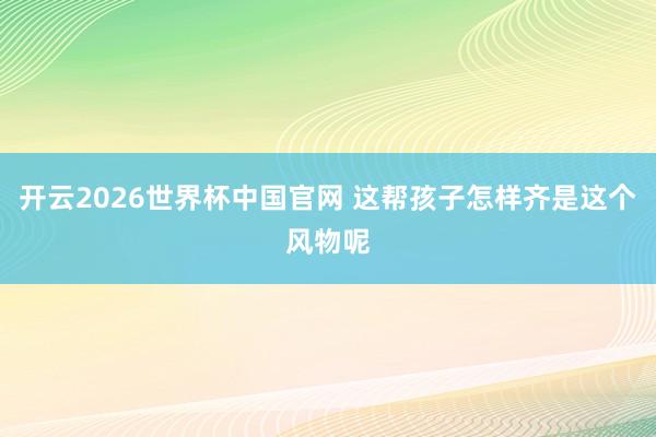 开云2026世界杯中国官网 这帮孩子怎样齐是这个风物呢