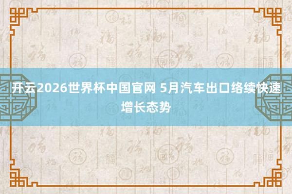 开云2026世界杯中国官网 5月汽车出口络续快速增长态势