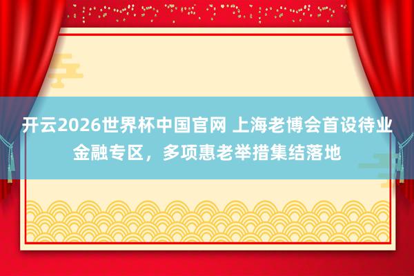 开云2026世界杯中国官网 上海老博会首设待业金融专区,多项惠老举措集结落地