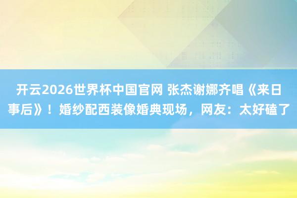 开云2026世界杯中国官网 张杰谢娜齐唱《来日事后》!婚纱配西装像婚典现场,网友:太好磕了