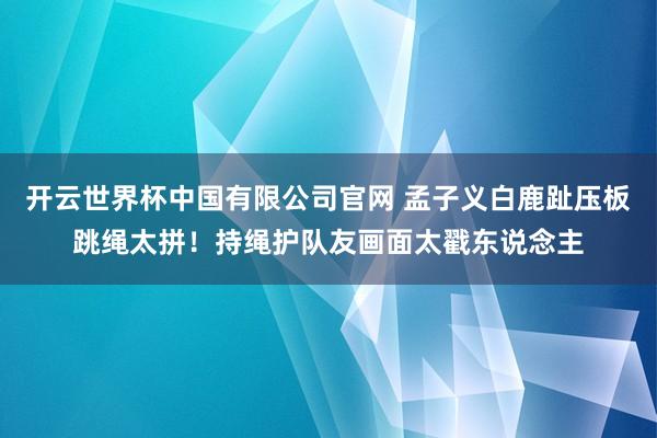 开云世界杯中国有限公司官网 孟子义白鹿趾压板跳绳太拼!持绳护队友画面太戳东说念主