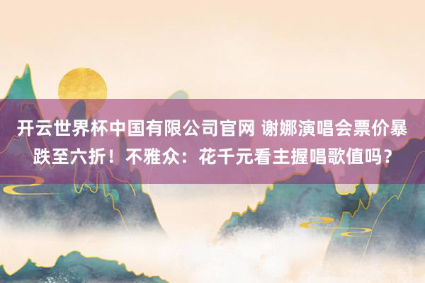 开云世界杯中国有限公司官网 谢娜演唱会票价暴跌至六折!不雅众:花千元看主握唱歌值吗?