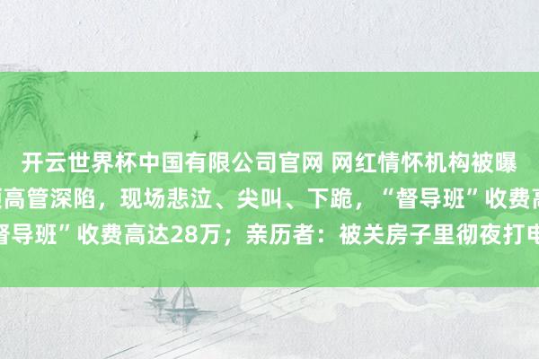 开云世界杯中国有限公司官网 网红情怀机构被曝借心灵操控敛财:白领高管深陷,现场悲泣、尖叫、下跪,“督导班”收费高达28万;亲历者:被关房子里彻夜打电话招新学员