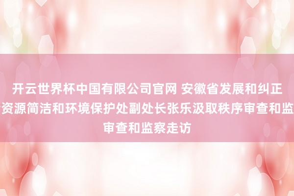 开云世界杯中国有限公司官网 安徽省发展和纠正委员会资源简洁和环境保护处副处长张乐汲取秩序审查和监察走访