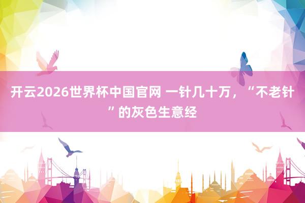 开云2026世界杯中国官网 一针几十万,“不老针”的灰色生意经