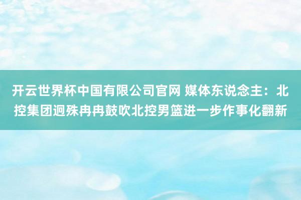 开云世界杯中国有限公司官网 媒体东说念主:北控集团迥殊冉冉鼓吹北控男篮进一步作事化翻新