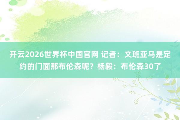 开云2026世界杯中国官网 记者:文班亚马是定约的门面那布伦森呢?杨毅:布伦森30了