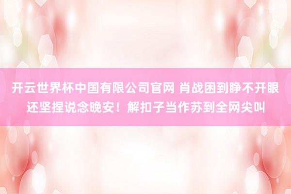 开云世界杯中国有限公司官网 肖战困到睁不开眼还坚捏说念晚安!解扣子当作苏到全网尖叫