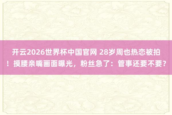 开云2026世界杯中国官网 28岁周也热恋被拍！摸腰亲嘴画面曝光，粉丝急了：管事还要不要？