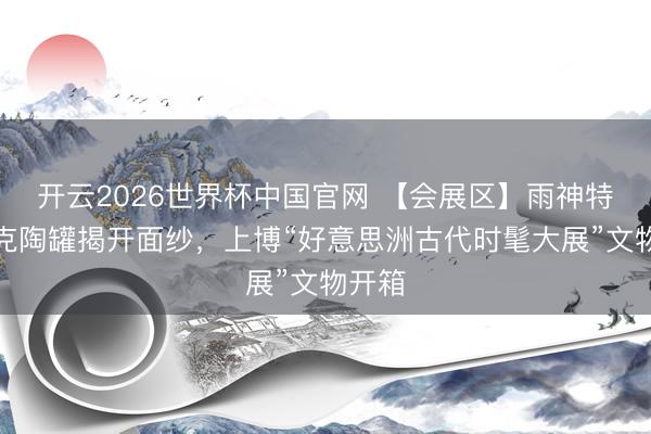 开云2026世界杯中国官网 【会展区】雨神特拉洛克陶罐揭开面纱,上博“好意思洲古代时髦大展”文物开箱