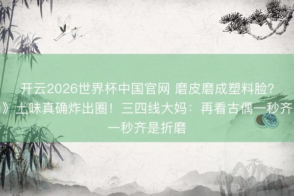 开云2026世界杯中国官网 磨皮磨成塑料脸?《主角》土味真确炸出圈!三四线大妈:再看古偶一秒齐是折磨