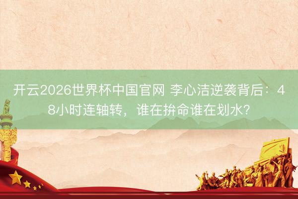 开云2026世界杯中国官网 李心洁逆袭背后:48小时连轴转,谁在拚命谁在划水?
