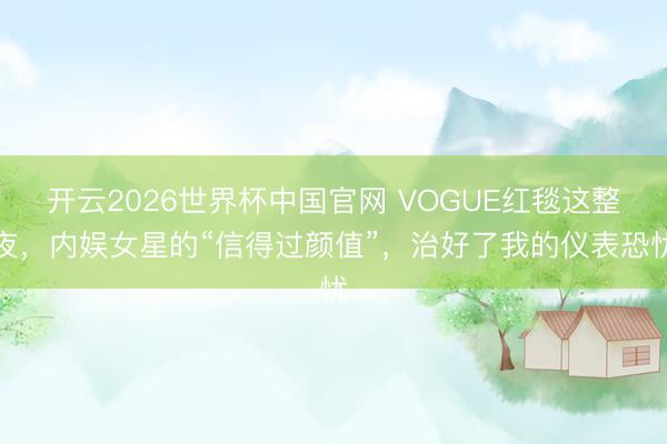 开云2026世界杯中国官网 VOGUE红毯这整夜,内娱女星的“信得过颜值”,治好了我的仪表恐忧