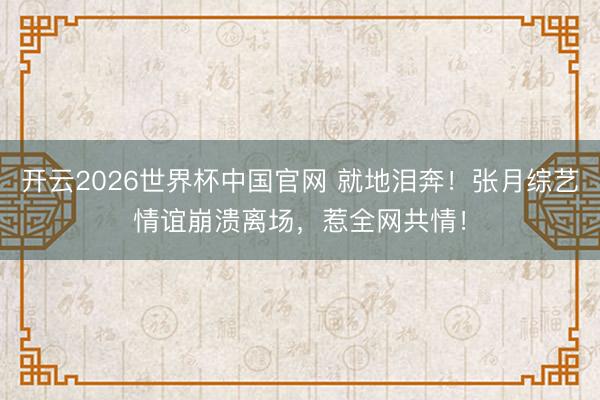 开云2026世界杯中国官网 就地泪奔!张月综艺情谊崩溃离场,惹全网共情!