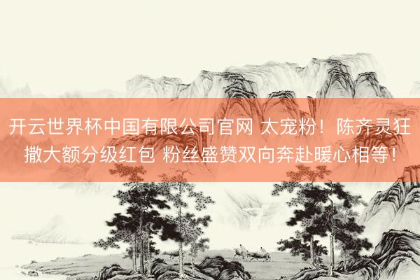 开云世界杯中国有限公司官网 太宠粉!陈齐灵狂撒大额分级红包 粉丝盛赞双向奔赴暖心相等!