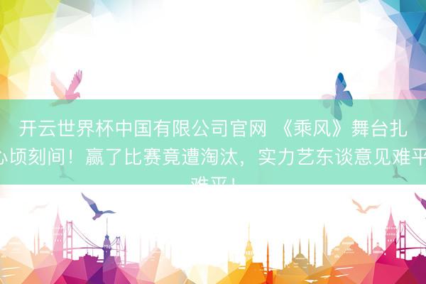 开云世界杯中国有限公司官网 《乘风》舞台扎心顷刻间!赢了比赛竟遭淘汰,实力艺东谈意见难平!