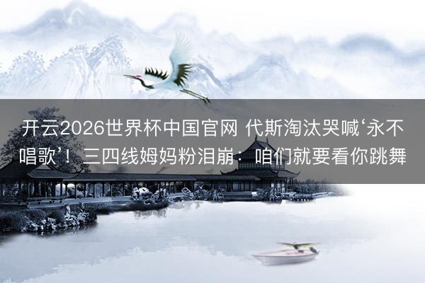 开云2026世界杯中国官网 代斯淘汰哭喊‘永不唱歌’!三四线姆妈粉泪崩:咱们就要看你跳舞
