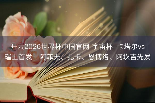 开云2026世界杯中国官网 宇宙杯-卡塔尔vs瑞士首发:阿菲夫、扎卡、恩博洛、阿坎吉先发