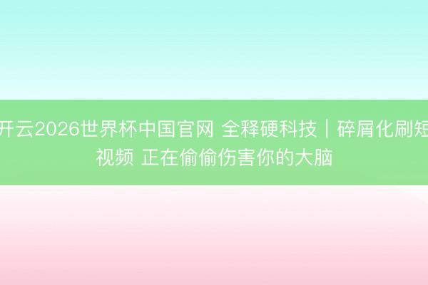 开云2026世界杯中国官网 全释硬科技|碎屑化刷短视频 正在偷偷伤害你的大脑