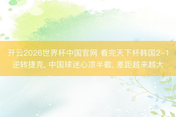 开云2026世界杯中国官网 看完天下杯韩国2-1逆转捷克, 中国球迷心凉半截, 差距越来越大