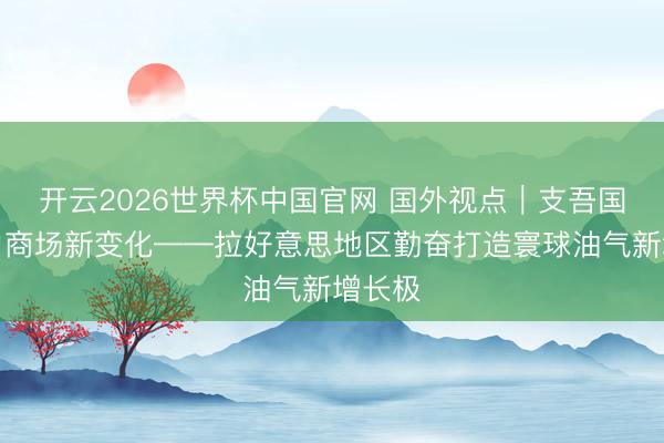 开云2026世界杯中国官网 国外视点|支吾国外动力商场新变化——拉好意思地区勤奋打造寰球油气新增长极