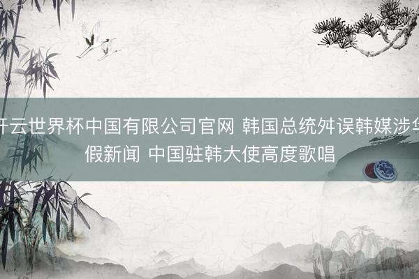 开云世界杯中国有限公司官网 韩国总统舛误韩媒涉华假新闻 中国驻韩大使高度歌唱