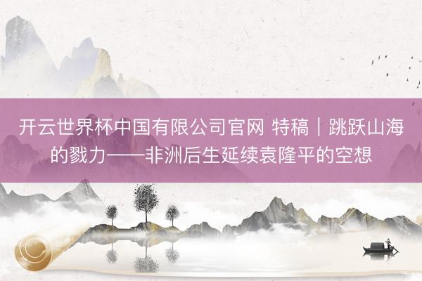 开云世界杯中国有限公司官网 特稿|跳跃山海的戮力——非洲后生延续袁隆平的空想
