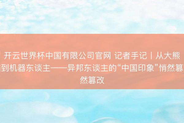 开云世界杯中国有限公司官网 记者手记丨从大熊猫到机器东谈主——异邦东谈主的“中国印象”悄然篡改
