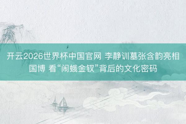 开云2026世界杯中国官网 李静训墓张含韵亮相国博 看“闹蛾金钗”背后的文化密码