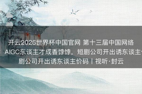 开云2026世界杯中国官网 第十三届中国网络视听大会校招会:AIGC东谈主才成香饽饽,短剧公司开出诱东谈主价码丨视听·封云
