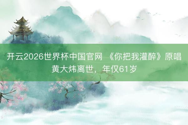 开云2026世界杯中国官网 《你把我灌醉》原唱黄大炜离世,年仅61岁