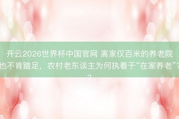 开云2026世界杯中国官网 离家仅百米的养老院也不肯踏足,农村老东谈主为何执着于“在家养老”?