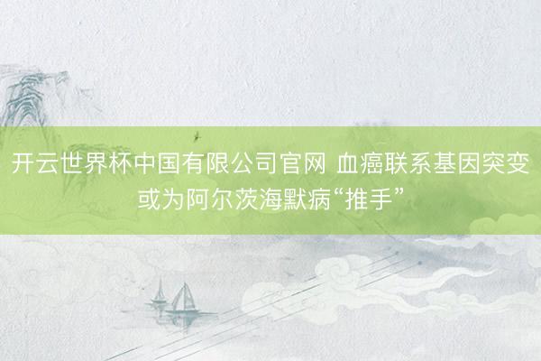 开云世界杯中国有限公司官网 血癌联系基因突变或为阿尔茨海默病“推手”