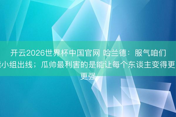 开云2026世界杯中国官网 哈兰德:服气咱们能小组出线;瓜帅最利害的是能让每个东谈主变得更强