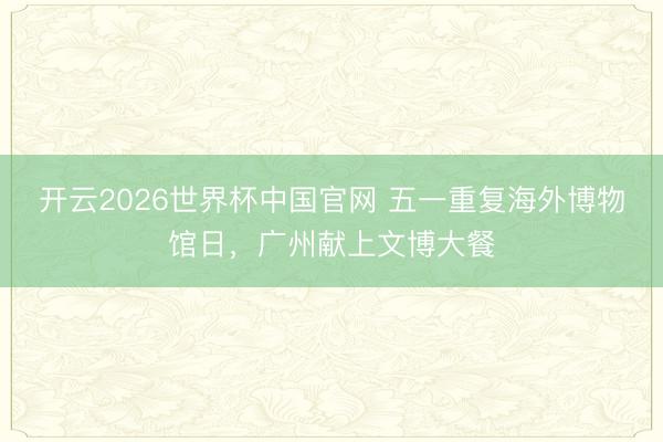 开云2026世界杯中国官网 五一重复海外博物馆日,广州献上文博大餐