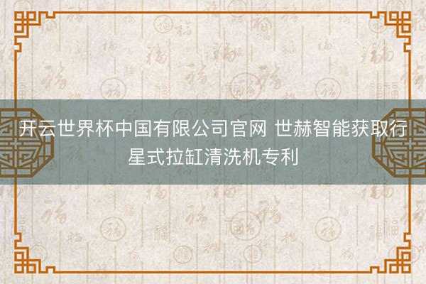 开云世界杯中国有限公司官网 世赫智能获取行星式拉缸清洗机专利
