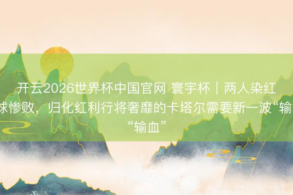 开云2026世界杯中国官网 寰宇杯|两人染红六球惨败,归化红利行将奢靡的卡塔尔需要新一波“输血”
