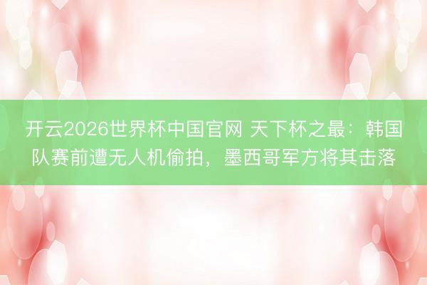 开云2026世界杯中国官网 天下杯之最:韩国队赛前遭无人机偷拍,墨西哥军方将其击落