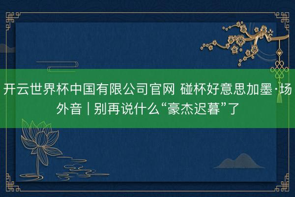 开云世界杯中国有限公司官网 碰杯好意思加墨·场外音 | 别再说什么“豪杰迟暮”了
