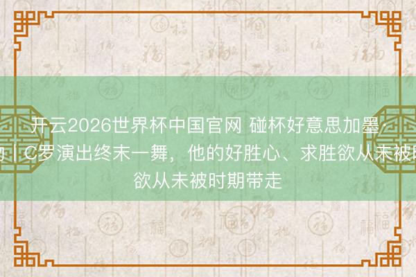开云2026世界杯中国官网 碰杯好意思加墨·东谈主物丨C罗演出终末一舞，他的好胜心、求胜欲从未被时期带走