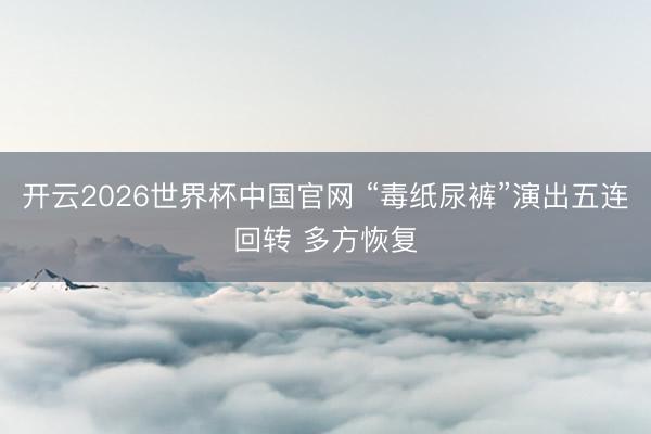 开云2026世界杯中国官网 “毒纸尿裤”演出五连回转 多方恢复