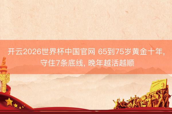 开云2026世界杯中国官网 65到75岁黄金十年, 守住7条底线, 晚年越活越顺